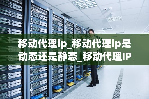 移动代理ip_移动代理ip是动态还是静态_移动代理IP的崛起与应用
