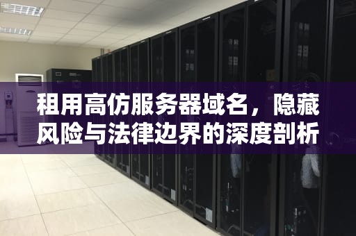 租用高仿服务器域名，隐藏风险与法律边界的深度剖析
