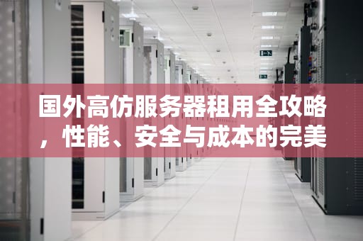 国外高仿服务器租用全攻略，性能、安全与成本的完美平衡