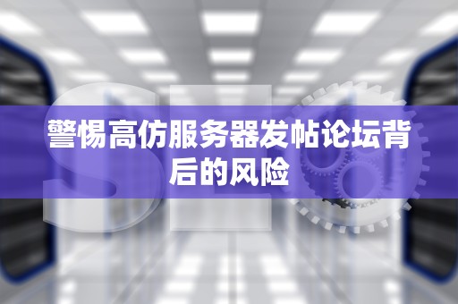 警惕高仿服务器发帖论坛背后的风险
