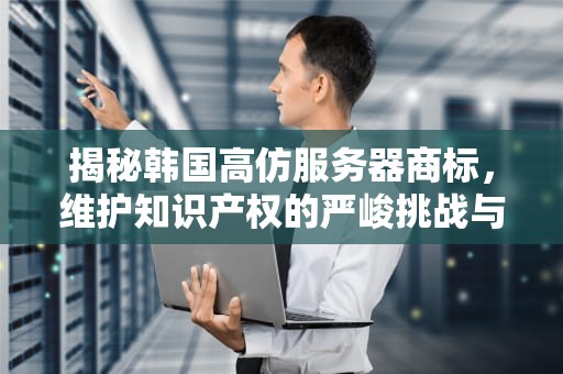 揭秘韩国高仿服务器商标，维护知识产权的严峻挑战与坚决行动