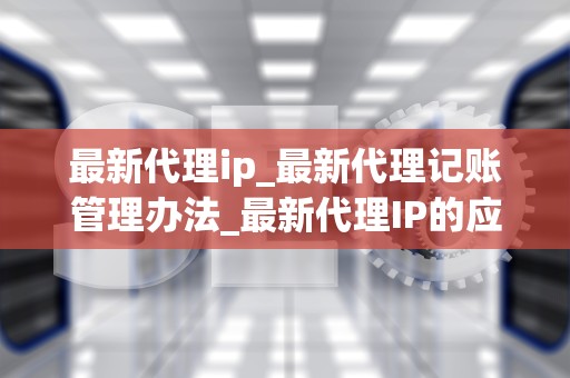 最新代理ip_最新代理记账管理办法_最新代理IP的应用与实践