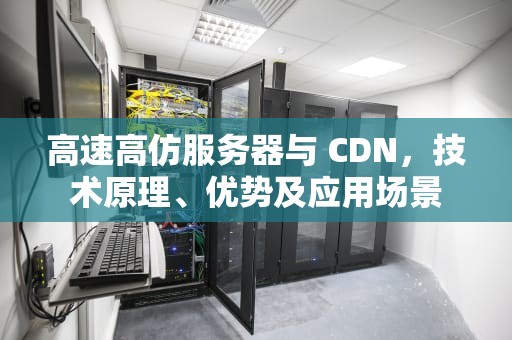 高速高仿服务器与 CDN，技术原理、优势及应用场景