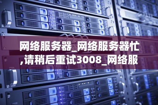 网络服务器_网络服务器忙,请稍后重试3008_网络服务器的运行机制与应用