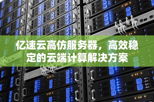 亿速云高仿服务器，高效稳定的云端计算解决方案