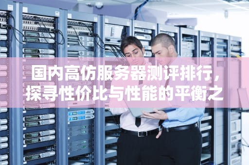 国内高仿服务器测评排行，探寻性价比与性能的平衡之道