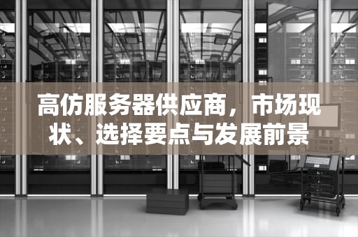 高仿服务器供应商，市场现状、选择要点与发展前景