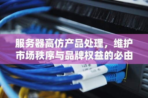 服务器高仿产品处理，维护市场秩序与品牌权益的必由之路