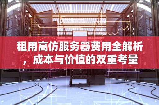 租用高仿服务器费用全解析，成本与价值的双重考量