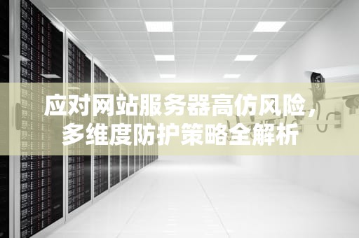 应对网站服务器高仿风险，多维度防护策略全解析
