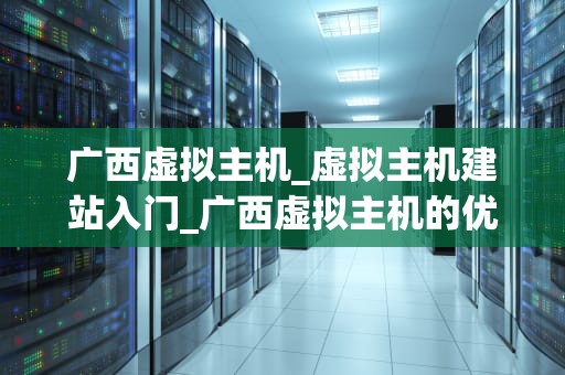 广西虚拟主机_虚拟主机建站入门_广西虚拟主机的优势与应用
