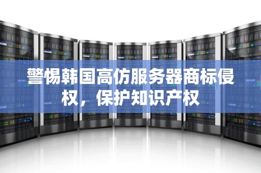 警惕韩国高仿服务器商标侵权，保护知识产权