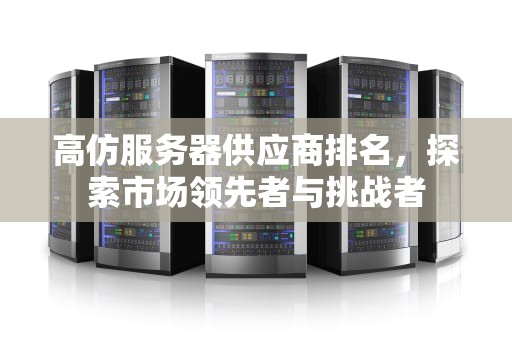 高仿服务器供应商排名，探索市场领先者与挑战者