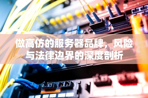做高仿的服务器品牌，风险与法律边界的深度剖析
