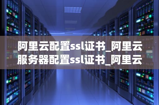 阿里云配置ssl证书_阿里云服务器配置ssl证书_阿里云配置SSL证书的详细步骤