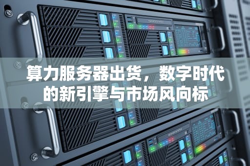 算力服务器出货，数字时代的新引擎与市场风向标