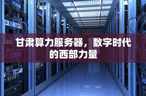 甘肃算力服务器，数字时代的西部力量