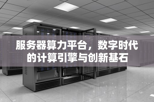 服务器算力平台，数字时代的计算引擎与创新基石