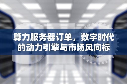 算力服务器订单，数字时代的动力引擎与市场风向标