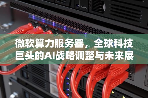 微软算力服务器，全球科技巨头的AI战略调整与未来展望