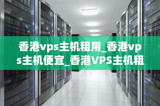 香港vps主机租用_香港vps主机便宜_香港VPS主机租用：优势、选择与注意事项