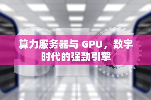 算力服务器与 GPU，数字时代的强劲引擎