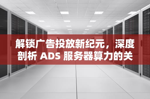 解锁广告投放新纪元，深度剖析 ADS 服务器算力的关键力量