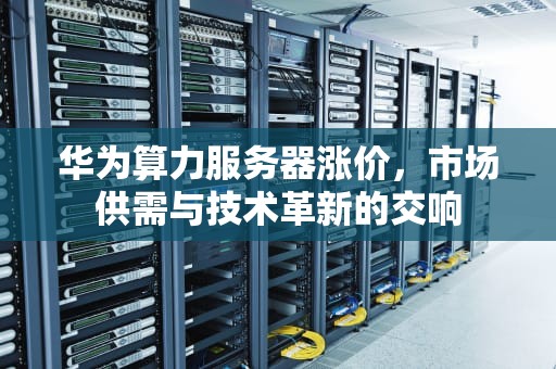 华为算力服务器涨价，市场供需与技术革新的交响
