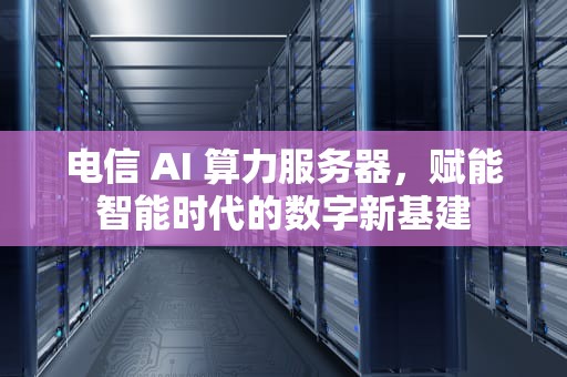 电信 AI 算力服务器，赋能智能时代的数字新基建