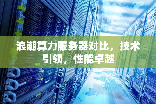 浪潮算力服务器对比，技术引领，性能卓越
