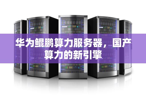 华为鲲鹏算力服务器，国产算力的新引擎