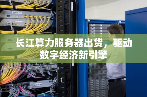 长江算力服务器出货，驱动数字经济新引擎