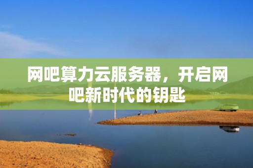网吧算力云服务器，开启网吧新时代的钥匙