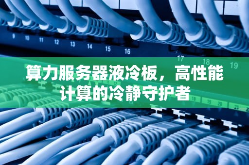 算力服务器液冷板，高性能计算的冷静守护者