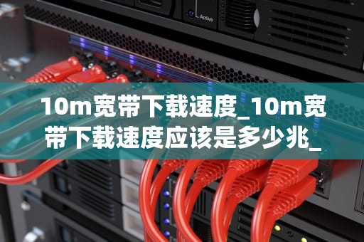 10m宽带下载速度_10m宽带下载速度应该是多少兆_10M宽带下载速度的实际应用与影响