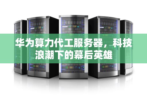 华为算力代工服务器，科技浪潮下的幕后英雄