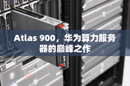 Atlas 900，华为算力服务器的巅峰之作