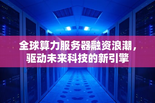 全球算力服务器融资浪潮，驱动未来科技的新引擎