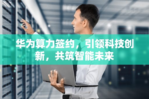 华为算力签约，引领科技创新，共筑智能未来