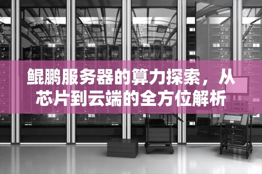 鲲鹏服务器的算力探索，从芯片到云端的全方位解析