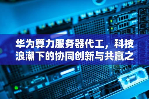 华为算力服务器代工，科技浪潮下的协同创新与共赢之路