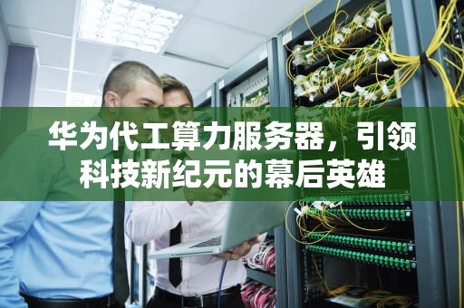 华为代工算力服务器，引领科技新纪元的幕后英雄