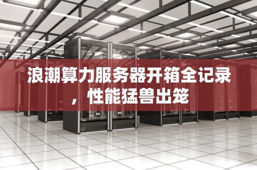 浪潮算力服务器开箱全记录，性能猛兽出笼