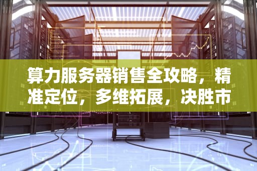 算力服务器销售全攻略，精准定位，多维拓展，决胜市场