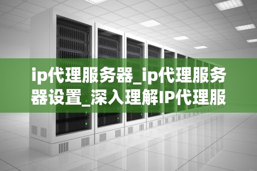 ip代理服务器_ip代理服务器设置_深入理解IP代理服务器的工作原理与应用