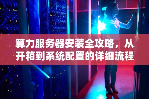 算力服务器安装全攻略，从开箱到系统配置的详细流程