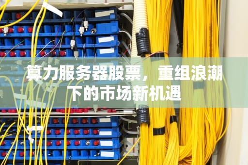 算力服务器股票，重组浪潮下的市场新机遇
