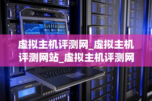 虚拟主机评测网_虚拟主机评测网站_虚拟主机评测网：全面解析与评价