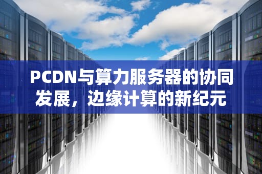 PCDN与算力服务器的协同发展，边缘计算的新纪元