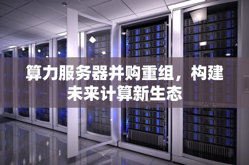 算力服务器并购重组，构建未来计算新生态